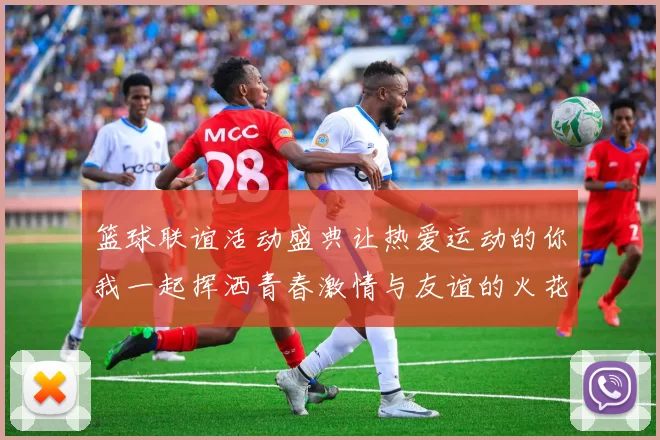 篮球联谊活动盛典让热爱运动的你我一起挥洒青春激情与友谊的火花