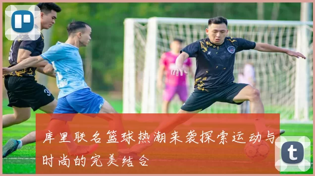 库里联名篮球热潮来袭探索运动与时尚的完美结合