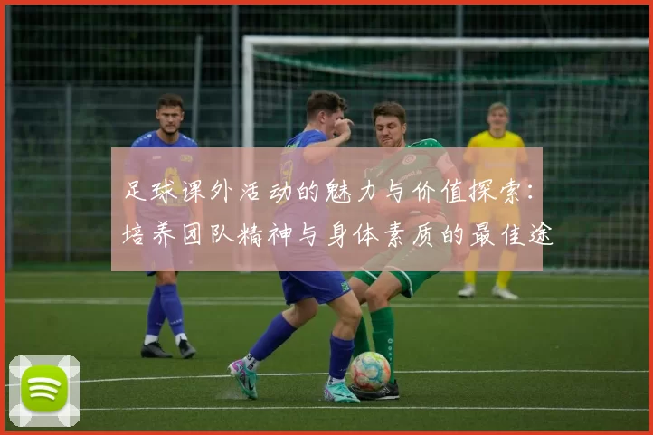 足球课外活动的魅力与价值探索：培养团队精神与身体素质的最佳途径